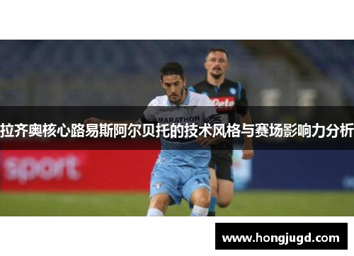 拉齐奥核心路易斯阿尔贝托的技术风格与赛场影响力分析