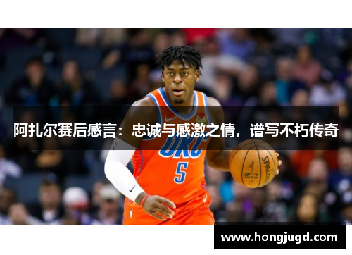 阿扎尔赛后感言：忠诚与感激之情，谱写不朽传奇