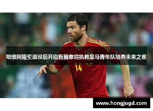 哈维阿隆索退役后开启新篇章将执教皇马青年队培养未来之星