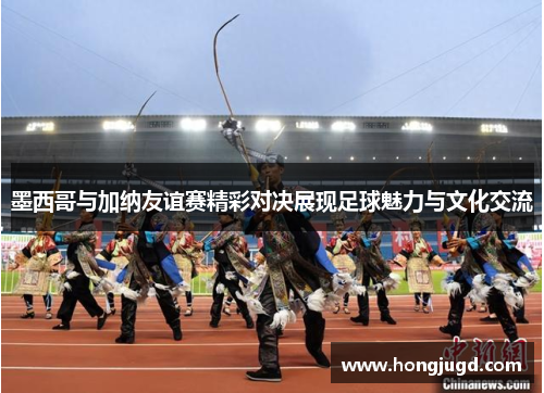 墨西哥与加纳友谊赛精彩对决展现足球魅力与文化交流