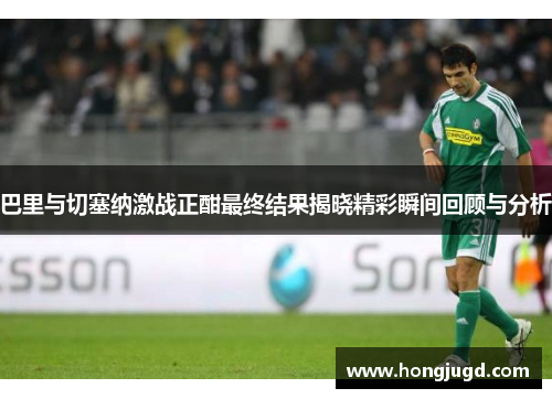 巴里与切塞纳激战正酣最终结果揭晓精彩瞬间回顾与分析