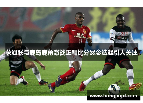 蒙通联与鹿岛鹿角激战正酣比分悬念迭起引人关注